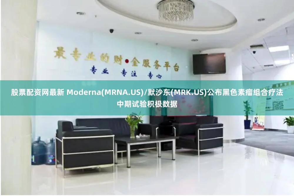 股票配资网最新 Moderna(MRNA.US)/默沙东(MRK.US)公布黑色素瘤组合疗法中期试验积极数据