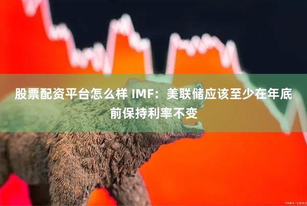 股票配资平台怎么样 IMF：美联储应该至少在年底前保持利率不变