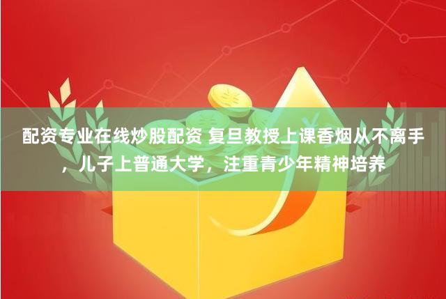 配资专业在线炒股配资 复旦教授上课香烟从不离手，儿子上普通大学，注重青少年精神培养