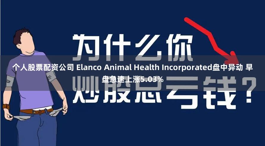 个人股票配资公司 Elanco Animal Health Incorporated盘中异动 早盘急速上涨5.03%