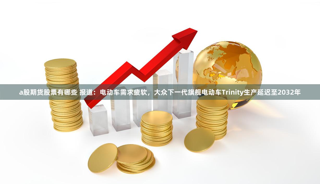 a股期货股票有哪些 报道：电动车需求疲软，大众下一代旗舰电动车Trinity生产延迟至2032年