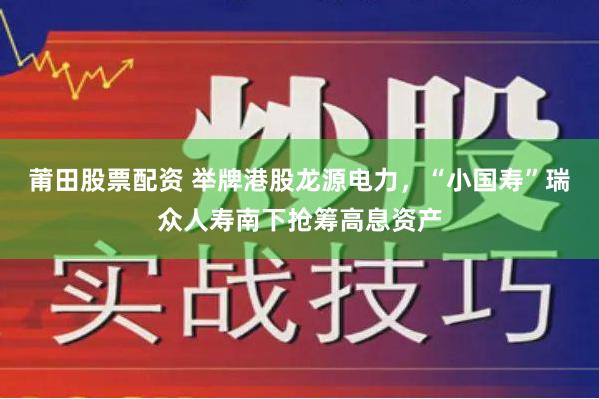 莆田股票配资 举牌港股龙源电力，“小国寿”瑞众人寿南下抢筹高息资产